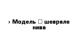  › Модель ­ шеврале нива